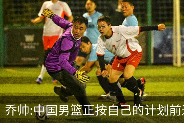 乔帅:中国男篮正按自己的计划前进 要变得更好